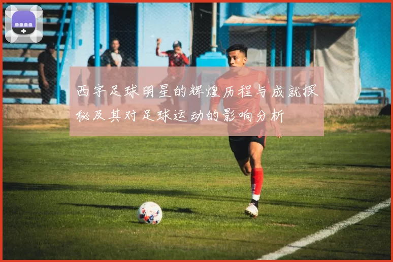 西字足球明星的辉煌历程与成就探秘及其对足球运动的影响分析