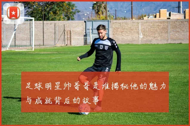 足球明星帅哥哥是谁揭秘他的魅力与成就背后的故事
