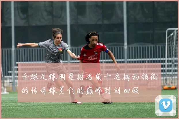 全球足球明星排名前十名梅西领衔的传奇球员们的巅峰时刻回顾