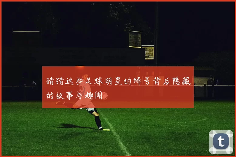 猜猜这些足球明星的绰号背后隐藏的故事与趣闻