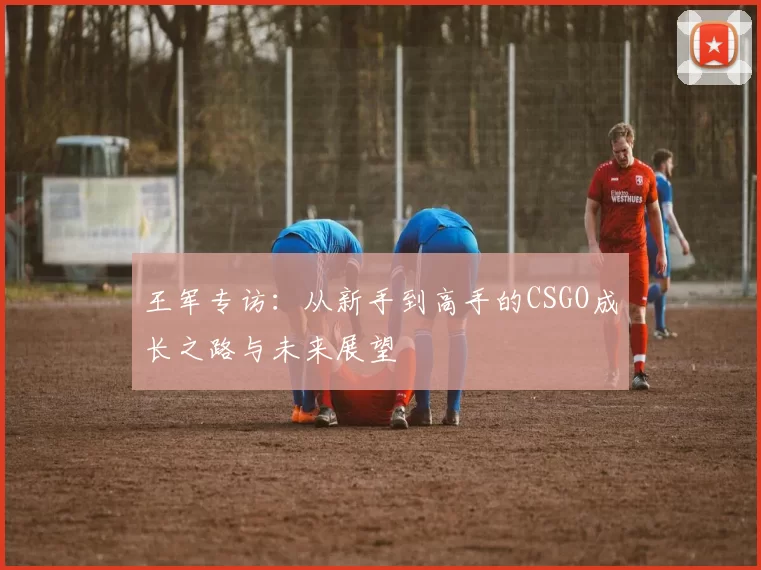 王军专访：从新手到高手的CSGO成长之路与未来展望