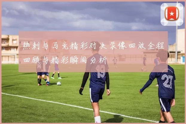 热刺与马竞精彩对决录像回放全程回顾与精彩瞬间分析