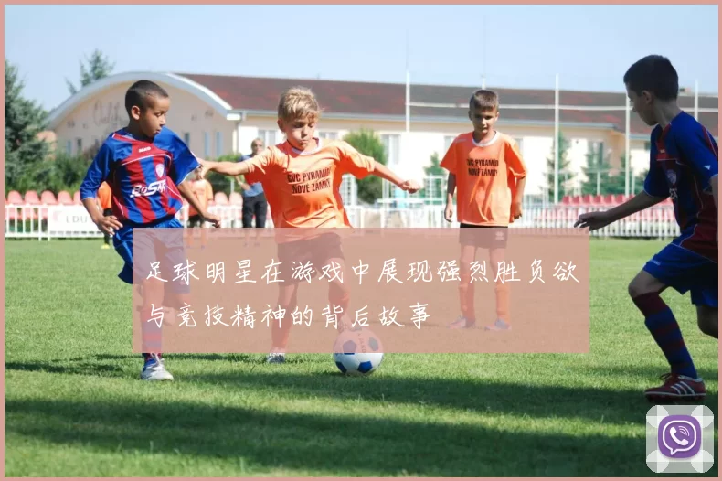 足球明星在游戏中展现强烈胜负欲与竞技精神的背后故事