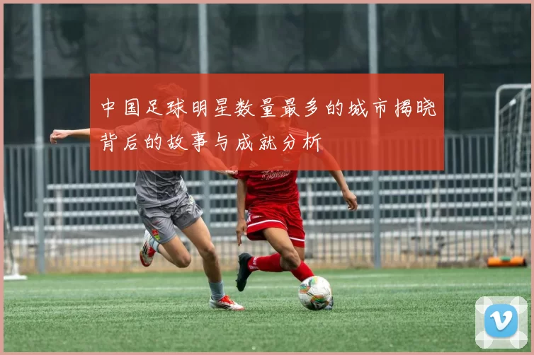 中国足球明星数量最多的城市揭晓背后的故事与成就分析