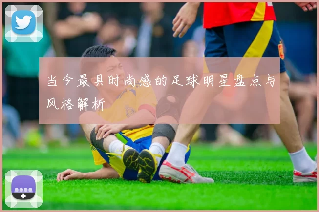 当今最具时尚感的足球明星盘点与风格解析
