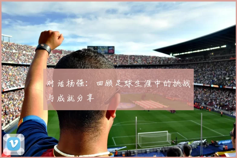 对话杨强：回顾足球生涯中的挑战与成就分享