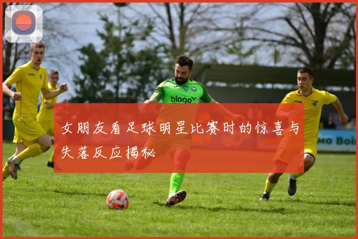 女朋友看足球明星比赛时的惊喜与失落反应揭秘