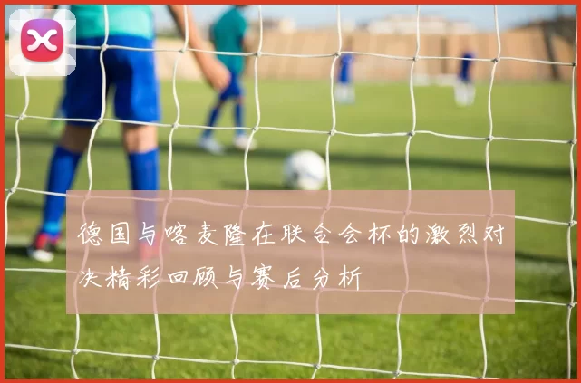 德国与喀麦隆在联合会杯的激烈对决精彩回顾与赛后分析
