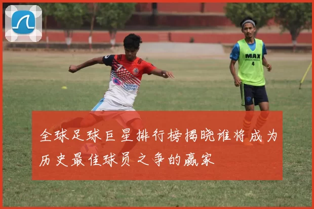 全球足球巨星排行榜揭晓谁将成为历史最佳球员之争的赢家