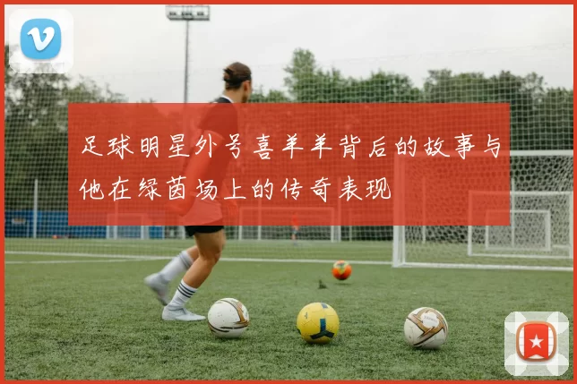 足球明星外号喜羊羊背后的故事与他在绿茵场上的传奇表现