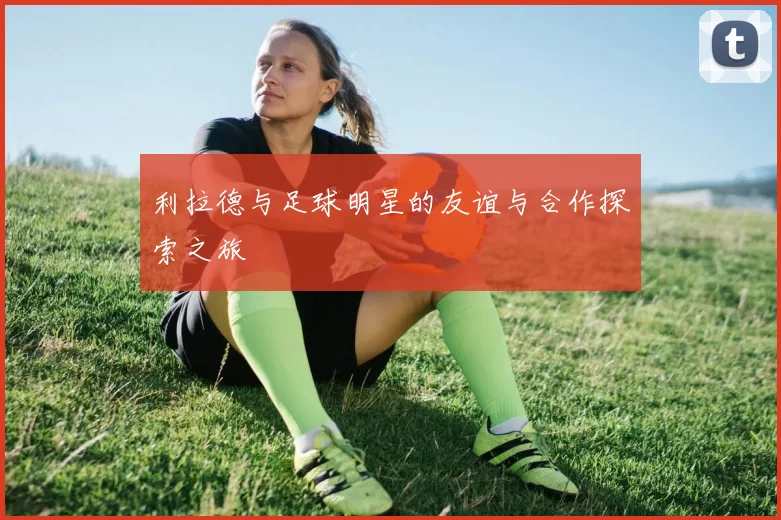 利拉德与足球明星的友谊与合作探索之旅