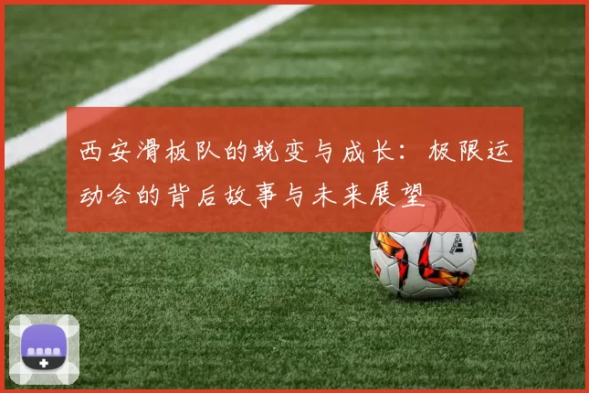 西安滑板队的蜕变与成长：极限运动会的背后故事与未来展望