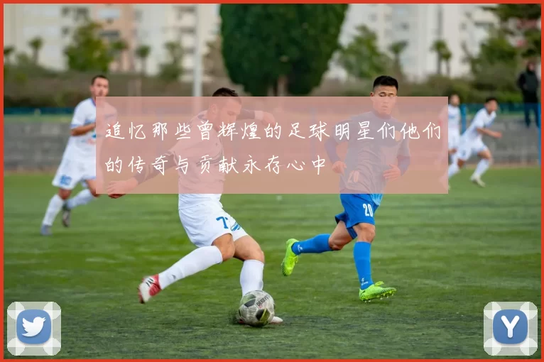 追忆那些曾辉煌的足球明星们他们的传奇与贡献永存心中