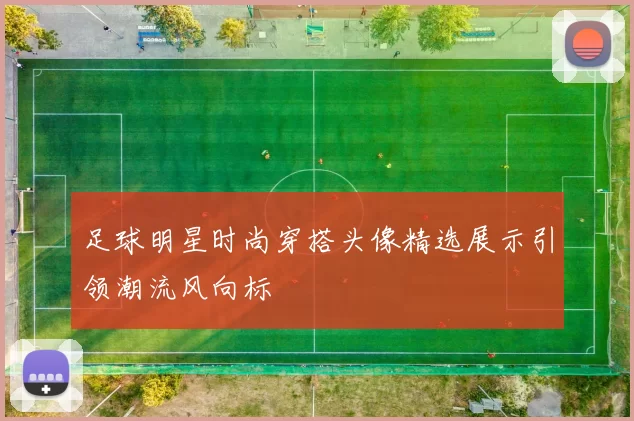 足球明星时尚穿搭头像精选展示引领潮流风向标