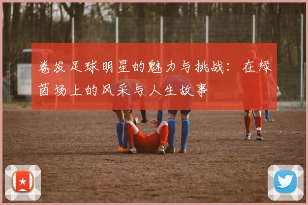 卷发足球明星的魅力与挑战：在绿茵场上的风采与人生故事