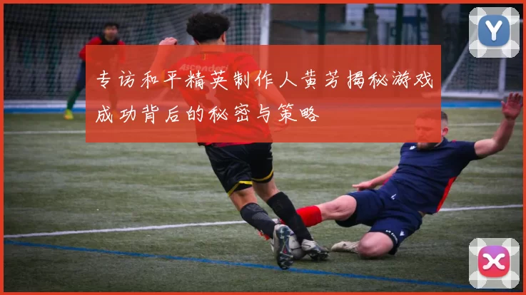 专访和平精英制作人黄芳揭秘游戏成功背后的秘密与策略