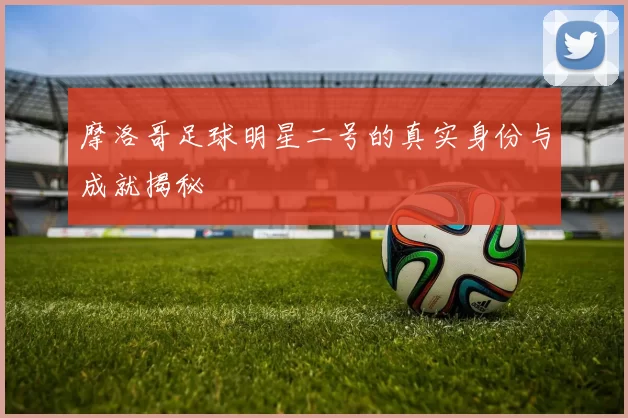 摩洛哥足球明星二号的真实身份与成就揭秘