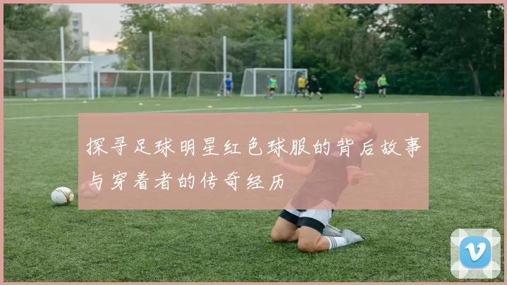 探寻足球明星红色球服的背后故事与穿着者的传奇经历