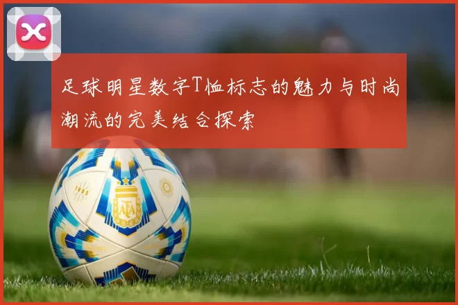 足球明星数字T恤标志的魅力与时尚潮流的完美结合探索