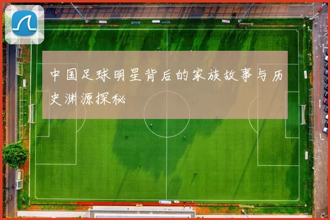 中国足球明星背后的家族故事与历史渊源探秘