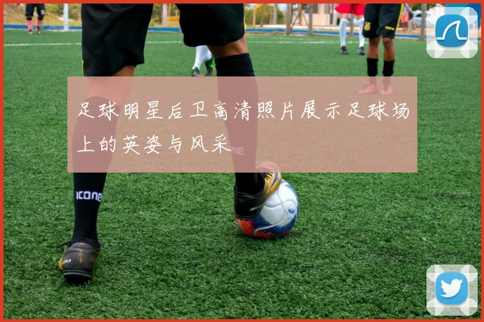 足球明星后卫高清照片展示足球场上的英姿与风采