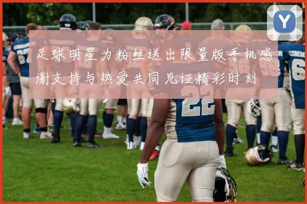 足球明星为粉丝送出限量版手机感谢支持与热爱共同见证精彩时刻