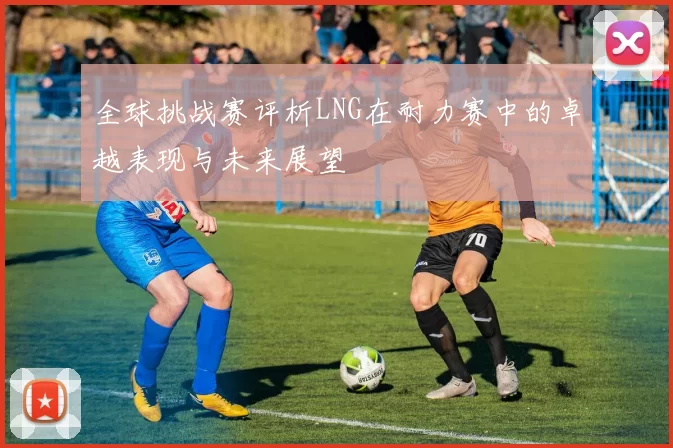 全球挑战赛评析LNG在耐力赛中的卓越表现与未来展望