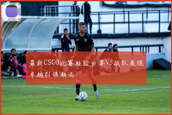 最新CSGO比赛经验分享V5战队表现卓越引领潮流