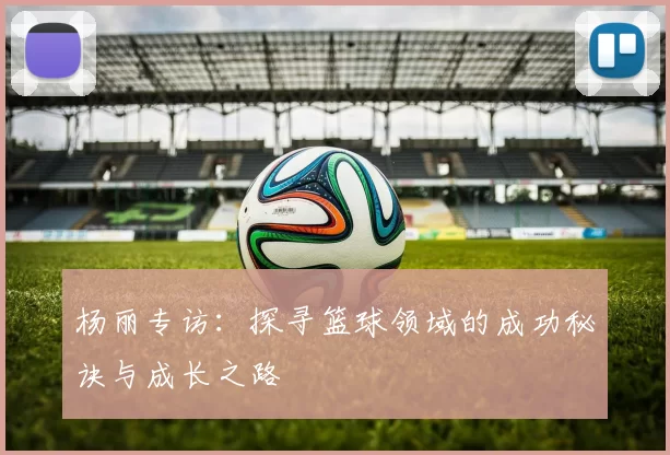 杨丽专访：探寻篮球领域的成功秘诀与成长之路
