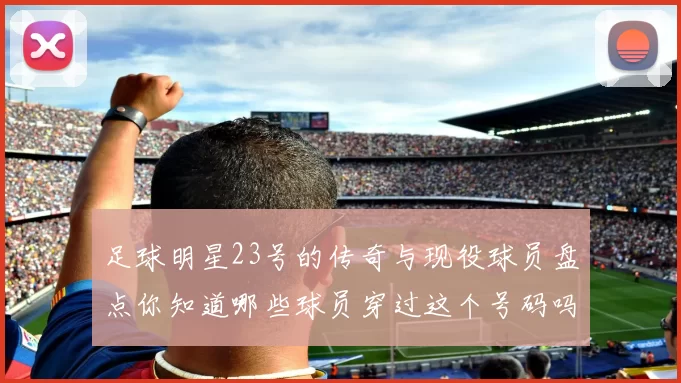 足球明星23号的传奇与现役球员盘点你知道哪些球员穿过这个号码吗