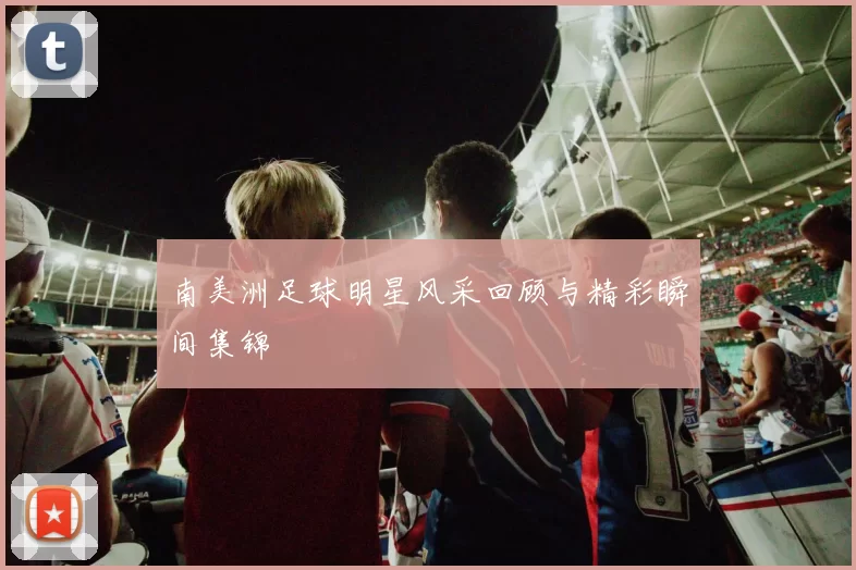 南美洲足球明星风采回顾与精彩瞬间集锦
