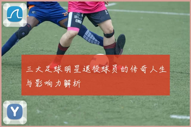 三大足球明星退役球员的传奇人生与影响力解析