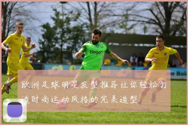 欧洲足球明星发型推荐让你轻松打造时尚运动风格的完美造型
