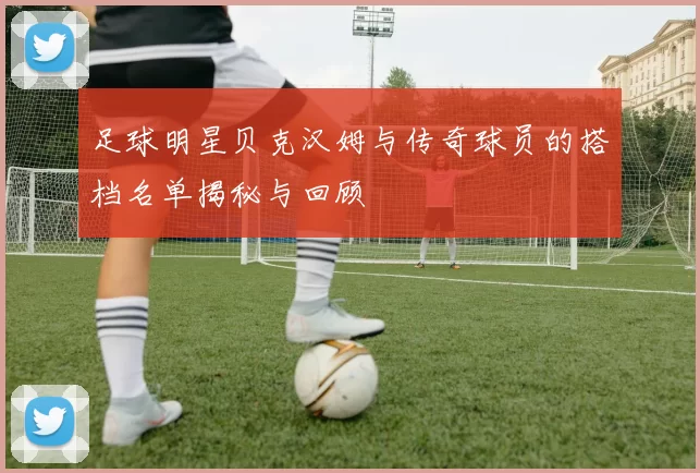 足球明星贝克汉姆与传奇球员的搭档名单揭秘与回顾