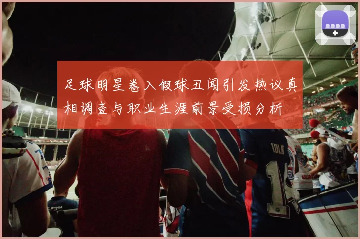 足球明星卷入假球丑闻引发热议真相调查与职业生涯前景受损分析