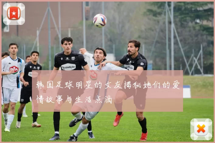 韩国足球明星的女友揭秘她们的爱情故事与生活点滴