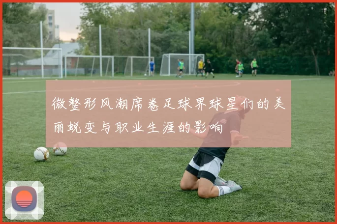 微整形风潮席卷足球界球星们的美丽蜕变与职业生涯的影响