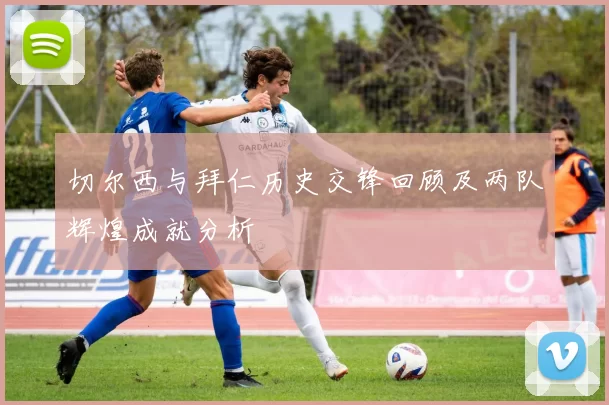 切尔西与拜仁历史交锋回顾及两队辉煌成就分析