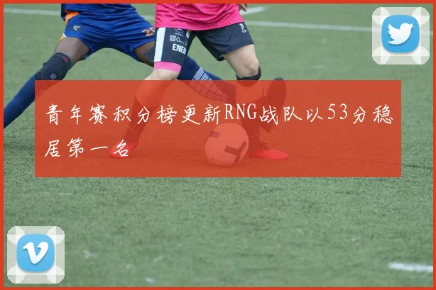 青年赛积分榜更新RNG战队以53分稳居第一名