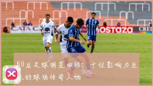 80后足球明星回顾：十位影响力巨大的球场传奇人物