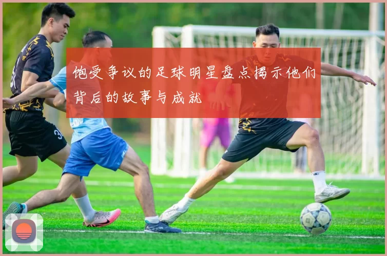 饱受争议的足球明星盘点揭示他们背后的故事与成就