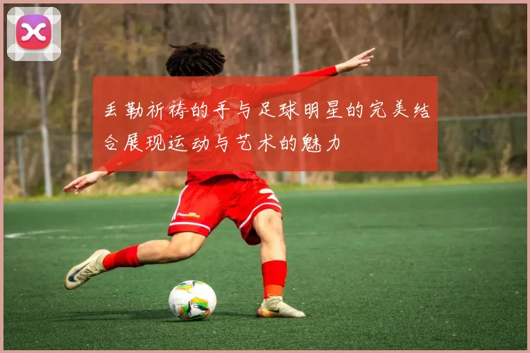 丢勒祈祷的手与足球明星的完美结合展现运动与艺术的魅力