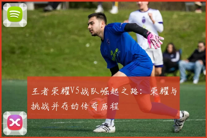 王者荣耀V5战队崛起之路：荣耀与挑战并存的传奇历程