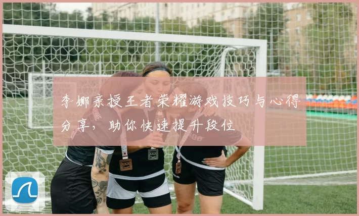 李娜亲授王者荣耀游戏技巧与心得分享，助你快速提升段位