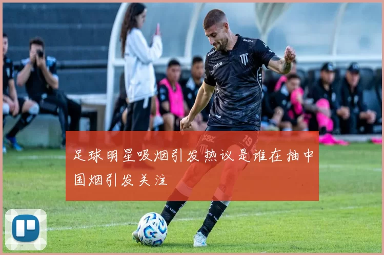 足球明星吸烟引发热议是谁在抽中国烟引发关注