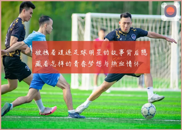 被拽着追逐足球明星的故事背后隐藏着怎样的青春梦想与热血情怀
