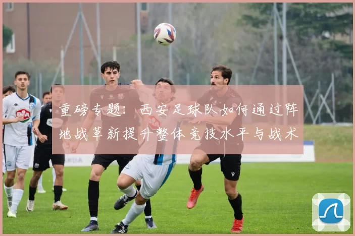 重磅专题：西安足球队如何通过阵地战革新提升整体竞技水平与战术表现