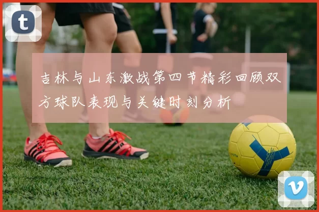 吉林与山东激战第四节精彩回顾双方球队表现与关键时刻分析